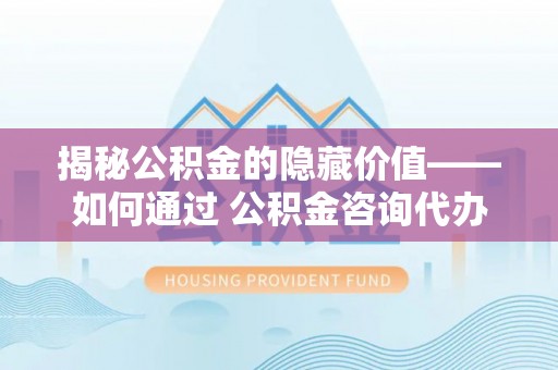 琼海揭秘公积金的隐藏价值——如何通过 公积金咨询代办提取 优化财富管理