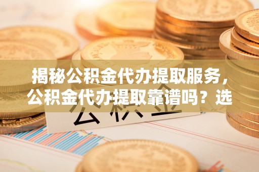 琼海揭秘公积金代办提取服务，公积金代办提取靠谱吗？选择前你需要知道这些！