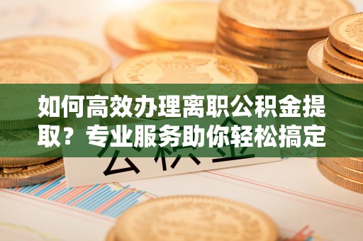 琼海如何高效办理离职公积金提取？专业服务助你轻松搞定