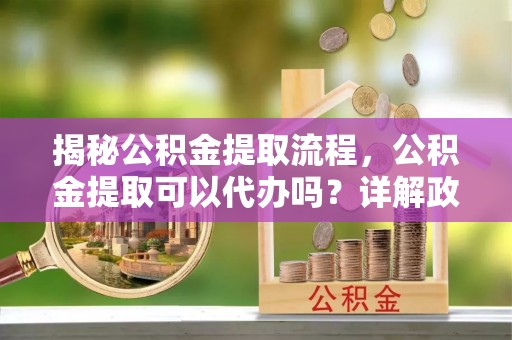 琼海揭秘公积金提取流程，公积金提取可以代办吗？详解政策与实操技巧