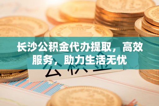 琼海长沙公积金代办提取，高效服务，助力生活无忧