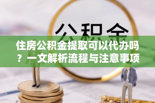 琼海住房公积金提取可以代办吗？一文解析流程与注意事项