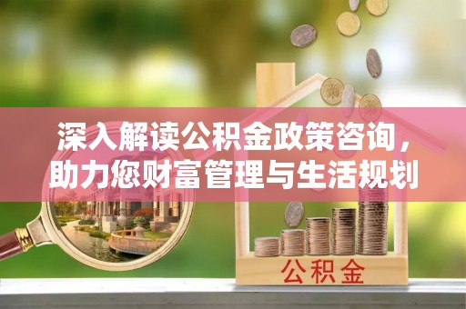 琼海深入解读公积金政策咨询，助力您财富管理与生活规划
