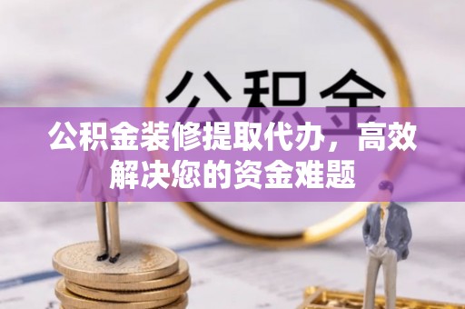 琼海公积金装修提取代办，高效解决您的资金难题