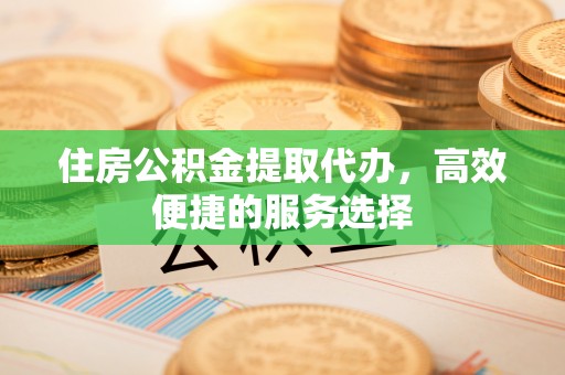 琼海住房公积金提取代办，高效便捷的服务选择