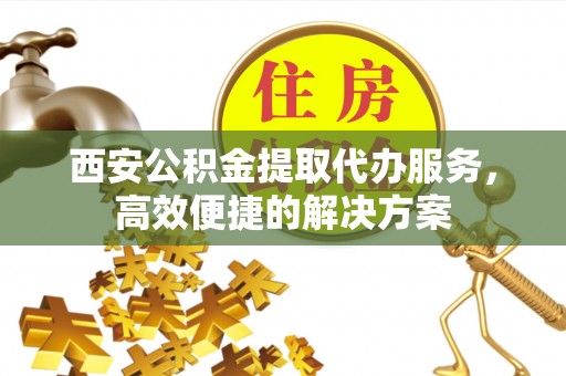 琼海西安公积金提取代办服务，高效便捷的解决方案