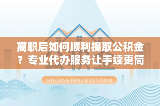 琼海离职后如何顺利提取公积金？专业代办服务让手续更简单