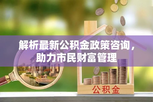 琼海解析最新公积金政策咨询，助力市民财富管理