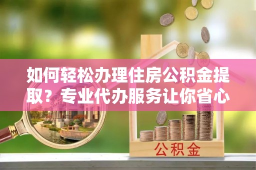 琼海如何轻松办理住房公积金提取？专业代办服务让你省心无忧