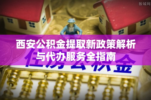 琼海西安公积金提取新政策解析与代办服务全指南