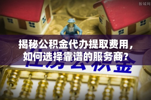 琼海揭秘公积金代办提取费用，如何选择靠谱的服务商？
