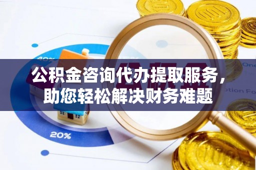 琼海公积金咨询代办提取服务，助您轻松解决财务难题